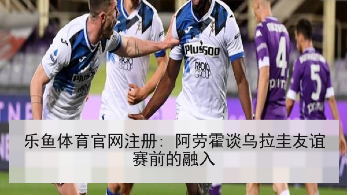 乐鱼体育官网注册: 阿劳霍谈乌拉圭友谊赛前的融入 乐鱼体育官网注册: 阿劳霍谈乌拉圭友谊赛前的融入