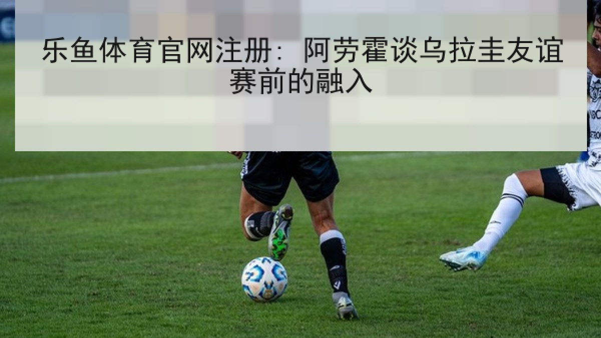 乐鱼体育官网注册: 阿劳霍谈乌拉圭友谊赛前的融入